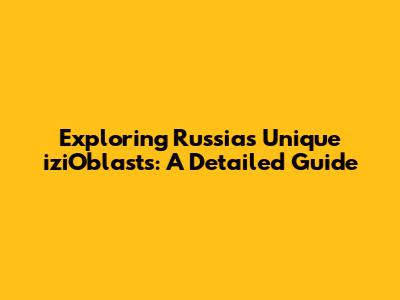 Exploring Russia's Unique 'iziOblasts': A Detailed Guide