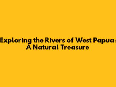 Exploring the Rivers of West Papua: A Natural Treasure