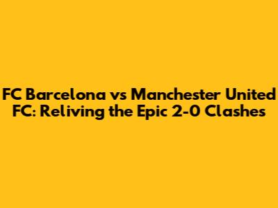 FC Barcelona vs Manchester United FC: Reliving the Epic 2-0 Clashes