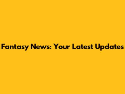 Fantasy News: Your Latest Updates