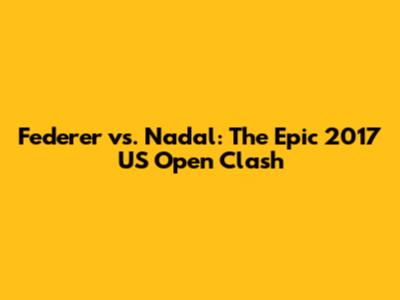 Federer vs. Nadal: The Epic 2017 US Open Clash