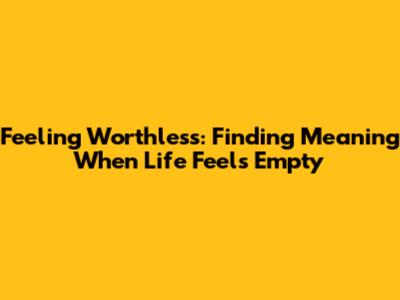 Feeling Worthless: Finding Meaning When Life Feels Empty