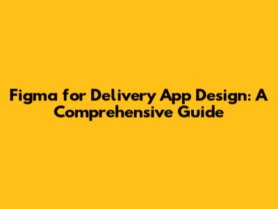 Figma for Delivery App Design: A Comprehensive Guide
