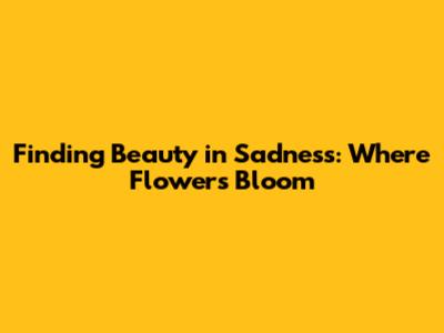 Finding Beauty in Sadness: Where Flowers Bloom