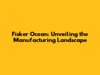 Fisker Ocean: Unveiling the Manufacturing Landscape