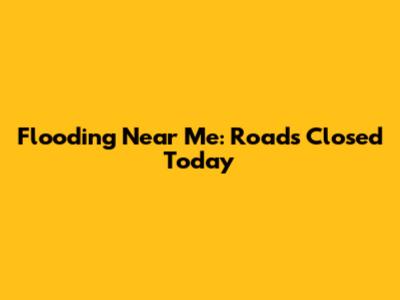 Flooding Near Me: Roads Closed Today