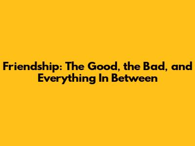 Friendship: The Good, the Bad, and Everything In Between