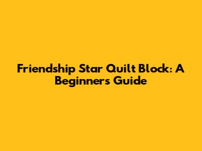 Friendship Star Quilt Block: A Beginner's Guide