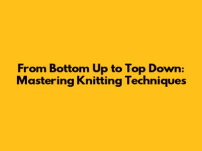 From Bottom Up to Top Down: Mastering Knitting Techniques