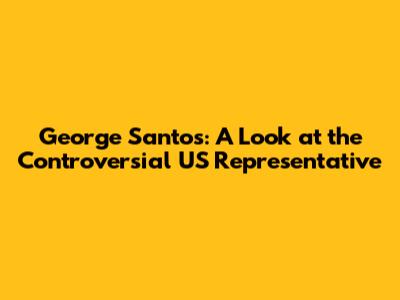 George Santos: A Look at the Controversial US Representative