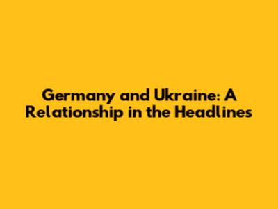 Germany and Ukraine: A Relationship in the Headlines