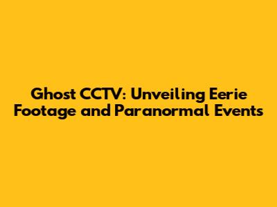 Ghost CCTV: Unveiling Eerie Footage and Paranormal Events