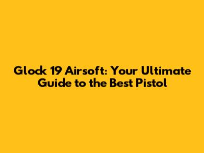 Glock 19 Airsoft: Your Ultimate Guide to the Best Pistol