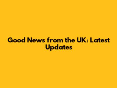Good News from the UK: Latest Updates