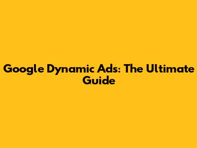 Google Dynamic Ads: The Ultimate Guide
