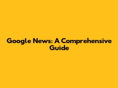 Google News: A Comprehensive Guide