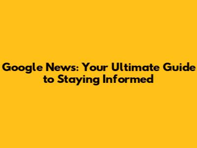 Google News: Your Ultimate Guide to Staying Informed