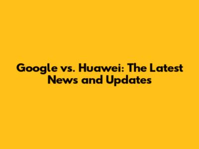 Google vs. Huawei: The Latest News and Updates