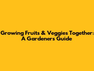 Growing Fruits & Veggies Together: A Gardener's Guide