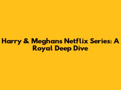 Harry & Meghan's Netflix Series: A Royal Deep Dive
