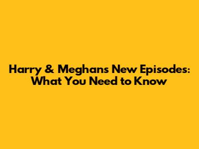 Harry & Meghan's New Episodes: What You Need to Know