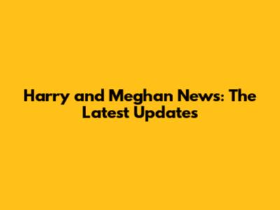 Harry and Meghan News: The Latest Updates