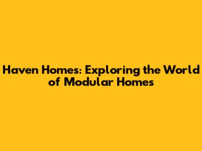 Haven Homes: Exploring the World of Modular Homes