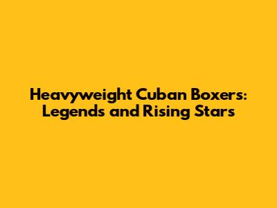 Heavyweight Cuban Boxers: Legends and Rising Stars