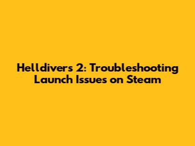 Helldivers 2: Troubleshooting Launch Issues on Steam