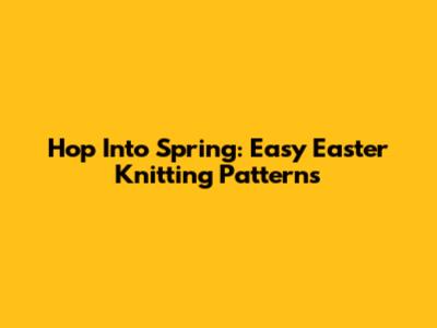 Hop Into Spring: Easy Easter Knitting Patterns