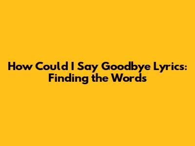How Could I Say Goodbye Lyrics: Finding the Words