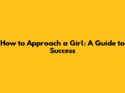 How to Approach a Girl: A Guide to Success