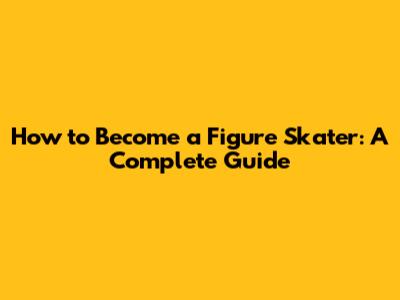 How to Become a Figure Skater: A Complete Guide