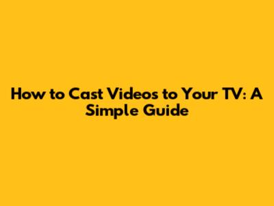 How to Cast Videos to Your TV: A Simple Guide