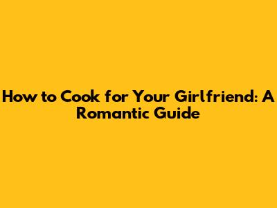 How to Cook for Your Girlfriend: A Romantic Guide