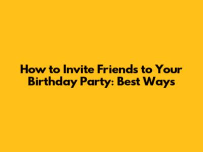 How to Invite Friends to Your Birthday Party: Best Ways