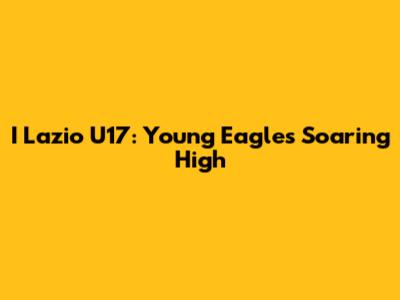I Lazio U17: Young Eagles Soaring High