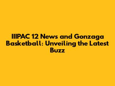 IIIPAC 12 News and Gonzaga Basketball: Unveiling the Latest Buzz