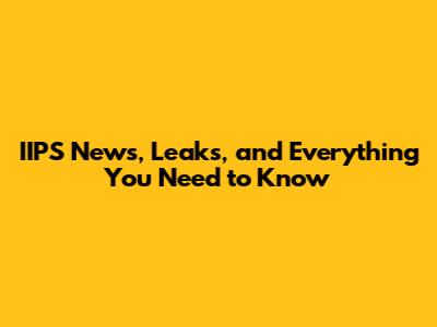 IIPS News, Leaks, and Everything You Need to Know