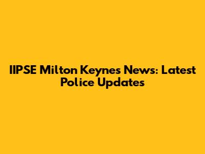 IIPSE Milton Keynes News: Latest Police Updates