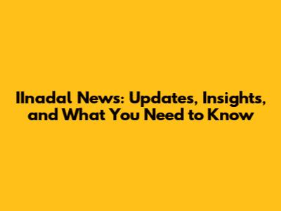 IInadal News: Updates, Insights, and What You Need to Know