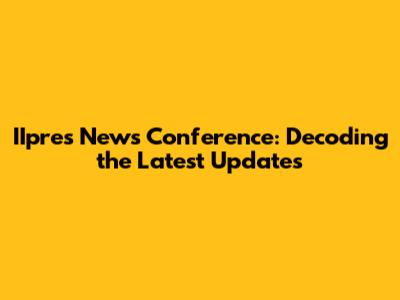 IIpres News Conference: Decoding the Latest Updates
