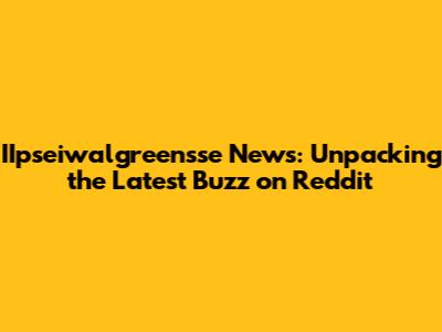 IIpseiwalgreensse News: Unpacking the Latest Buzz on Reddit