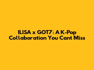 ILISA x GOT7: A K-Pop Collaboration You Can't Miss