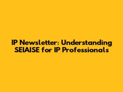 IP Newsletter: Understanding SEIAISE for IP Professionals