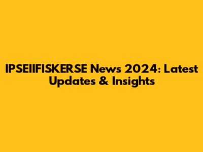 IPSEIIFISKERSE News 2024: Latest Updates & Insights