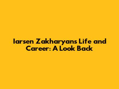 Iarsen Zakharyan's Life and Career: A Look Back