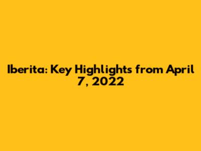 Iberita: Key Highlights from April 7, 2022