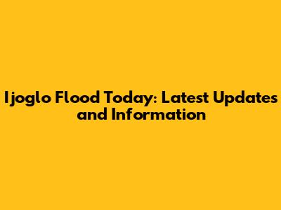Ijoglo Flood Today: Latest Updates and Information