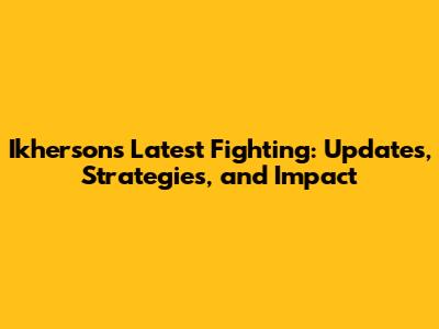 Ikherson's Latest Fighting: Updates, Strategies, and Impact